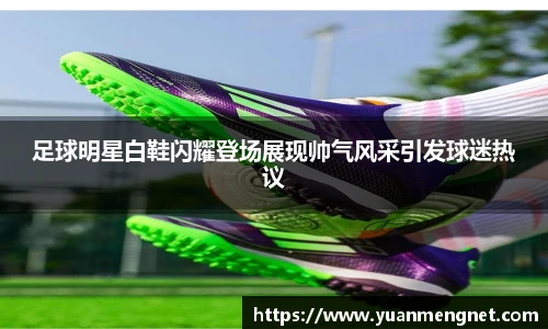 足球明星白鞋闪耀登场展现帅气风采引发球迷热议